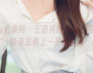 UGirls尤果网 - 王语纯的纯白,用无圣光的姿态镀上一层真实。