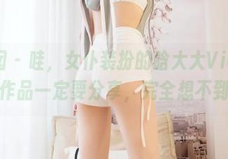 嗲囡囡 - 哇,女仆装扮的晗大大Via,最新的作品一定要分享,完全想不到啊!